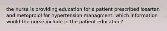 the nurse is providing education for a patient prescribed losartan and metoprolol for hypertension managment. which information would the nurse include in the patient education?