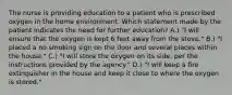 The nurse is providing education to a patient who is prescribed oxygen in the home environment. Which statement made by the patient indicates the need for further education? A.) "I will ensure that the oxygen is kept 6 feet away from the stove." B.) "I placed a no smoking sign on the door and several places within the house." C.) "I will store the oxygen on its side, per the instructions provided by the agency." D.) "I will keep a fire extinguisher in the house and keep it close to where the oxygen is stored."