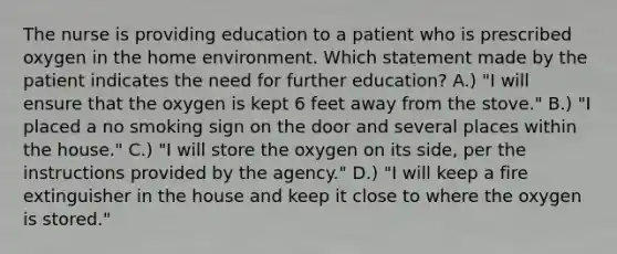 The nurse is providing education to a patient who is prescribed oxygen in the home environment. Which statement made by the patient indicates the need for further education? A.) "I will ensure that the oxygen is kept 6 feet away from the stove." B.) "I placed a no smoking sign on the door and several places within the house." C.) "I will store the oxygen on its side, per the instructions provided by the agency." D.) "I will keep a fire extinguisher in the house and keep it close to where the oxygen is stored."