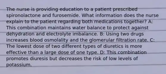 The nurse is providing education to a patient prescribed spironolactone and furosemide. What information does the nurse explain to the patient regarding both medications together? A: This combination maintains water balance to protect against dehydration and electrolyte imbalance. B: Using two drugs increases blood osmolality and the glomerular filtration rate. C: The lowest dose of two different types of diuretics is more effective than a large dose of one type. D: This combination promotes diuresis but decreases the risk of low levels of potassium.