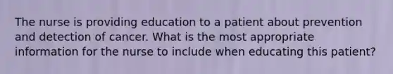 The nurse is providing education to a patient about prevention and detection of cancer. What is the most appropriate information for the nurse to include when educating this patient?