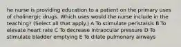 he nurse is providing education to a patient on the primary uses of cholinergic drugs. Which uses would the nurse include in the teaching? (Select all that apply.) A To stimulate peristalsis B To elevate heart rate C To decrease intraocular pressure D To stimulate bladder emptying E To dilate pulmonary airways