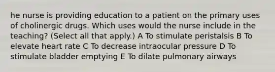 he nurse is providing education to a patient on the primary uses of cholinergic drugs. Which uses would the nurse include in the teaching? (Select all that apply.) A To stimulate peristalsis B To elevate heart rate C To decrease intraocular pressure D To stimulate bladder emptying E To dilate pulmonary airways