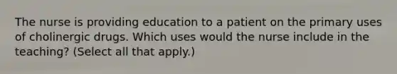 The nurse is providing education to a patient on the primary uses of cholinergic drugs. Which uses would the nurse include in the teaching? (Select all that apply.)