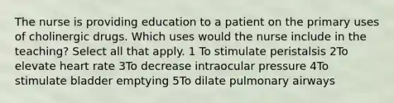 The nurse is providing education to a patient on the primary uses of cholinergic drugs. Which uses would the nurse include in the teaching? Select all that apply. 1 To stimulate peristalsis 2To elevate heart rate 3To decrease intraocular pressure 4To stimulate bladder emptying 5To dilate pulmonary airways