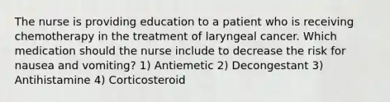 The nurse is providing education to a patient who is receiving chemotherapy in the treatment of laryngeal cancer. Which medication should the nurse include to decrease the risk for nausea and vomiting? 1) Antiemetic 2) Decongestant 3) Antihistamine 4) Corticosteroid