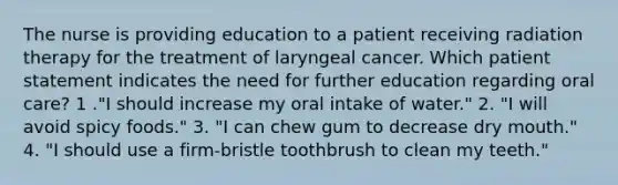 The nurse is providing education to a patient receiving radiation therapy for the treatment of laryngeal cancer. Which patient statement indicates the need for further education regarding oral care? 1 ."I should increase my oral intake of water." 2. "I will avoid spicy foods." 3. "I can chew gum to decrease dry mouth." 4. "I should use a firm-bristle toothbrush to clean my teeth."