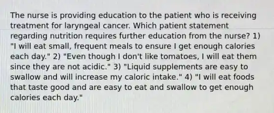 The nurse is providing education to the patient who is receiving treatment for laryngeal cancer. Which patient statement regarding nutrition requires further education from the nurse? 1) "I will eat small, frequent meals to ensure I get enough calories each day." 2) "Even though I don't like tomatoes, I will eat them since they are not acidic." 3) "Liquid supplements are easy to swallow and will increase my caloric intake." 4) "I will eat foods that taste good and are easy to eat and swallow to get enough calories each day."