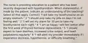 The nurse is providing education to a patient who has been recently diagnosed with hypothyroidism. Which statement(s), if made by the patient, indicate an understanding of the teaching? Select all that apply. Correct1 "I will take my levothyroxine on an empty stomach." 2 "I should only take my pills on days I'm not feeling well." 3 "I will set my alarm for 10 pm to take my levothyroxine each night." 4 "I am so happy I will feel better after the first week of thyroid hormone replacement." 5 "I should expect to have diarrhea, increased urine output, and heart palpitations regularly." 6 "I will alert my provider immediately if I experience dizziness, hypothermia, or difficulty breathing."