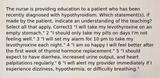 The nurse is providing education to a patient who has been recently diagnosed with hypothyroidism. Which statement(s), if made by the patient, indicate an understanding of the teaching? Select all that apply. Correct1 "I will take my levothyroxine on an empty stomach." 2 "I should only take my pills on days I'm not feeling well." 3 "I will set my alarm for 10 pm to take my levothyroxine each night." 4 "I am so happy I will feel better after the first week of thyroid hormone replacement." 5 "I should expect to have diarrhea, increased urine output, and heart palpitations regularly." 6 "I will alert my provider immediately if I experience dizziness, hypothermia, or difficulty breathing."