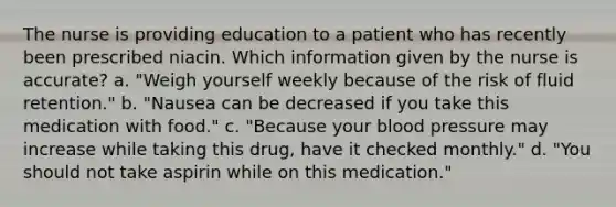 The nurse is providing education to a patient who has recently been prescribed niacin. Which information given by the nurse is accurate? a. "Weigh yourself weekly because of the risk of fluid retention." b. "Nausea can be decreased if you take this medication with food." c. "Because your blood pressure may increase while taking this drug, have it checked monthly." d. "You should not take aspirin while on this medication."