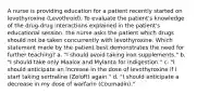 A nurse is providing education for a patient recently started on levothyroxine (Levothroid). To evaluate the patient's knowledge of the drug-drug interactions explained in the patient's educational session, the nurse asks the patient which drugs should not be taken concurrently with levothyroxine. Which statement made by the patient best demonstrates the need for further teaching? a. "I should avoid taking iron supplements." b. "I should take only Maalox and Mylanta for indigestion." c. "I should anticipate an increase in the dose of levothyroxine if I start taking sertraline (Zoloft) again." d. "I should anticipate a decrease in my dose of warfarin (Coumadin)."