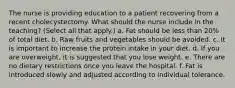 The nurse is providing education to a patient recovering from a recent cholecystectomy. What should the nurse include in the teaching? (Select all that apply.) a. Fat should be less than 20% of total diet. b. Raw fruits and vegetables should be avoided. c. It is important to increase the protein intake in your diet. d. If you are overweight, it is suggested that you lose weight. e. There are no dietary restrictions once you leave the hospital. f. Fat is introduced slowly and adjusted according to individual tolerance.