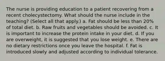 The nurse is providing education to a patient recovering from a recent cholecystectomy. What should the nurse include in the teaching? (Select all that apply.) a. Fat should be less than 20% of total diet. b. Raw fruits and vegetables should be avoided. c. It is important to increase the protein intake in your diet. d. If you are overweight, it is suggested that you lose weight. e. There are no dietary restrictions once you leave the hospital. f. Fat is introduced slowly and adjusted according to individual tolerance.