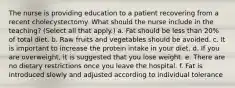 The nurse is providing education to a patient recovering from a recent cholecystectomy. What should the nurse include in the teaching? (Select all that apply.) a. Fat should be less than 20% of total diet. b. Raw fruits and vegetables should be avoided. c. It is important to increase the protein intake in your diet. d. If you are overweight, it is suggested that you lose weight. e. There are no dietary restrictions once you leave the hospital. f. Fat is introduced slowly and adjusted according to individual tolerance