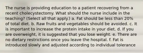 The nurse is providing education to a patient recovering from a recent cholecystectomy. What should the nurse include in the teaching? (Select all that apply.) a. Fat should be less than 20% of total diet. b. Raw fruits and vegetables should be avoided. c. It is important to increase the protein intake in your diet. d. If you are overweight, it is suggested that you lose weight. e. There are no dietary restrictions once you leave the hospital. f. Fat is introduced slowly and adjusted according to individual tolerance