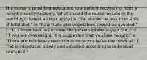 The nurse is providing education to a patient recovering from a recent cholecystectomy. What should the nurse include in the teaching? (Select all that apply.) a. "Fat should be less than 20% of total diet." b. "Raw fruits and vegetables should be avoided." c. "It is important to increase the protein intake in your diet." d. "If you are overweight, it is suggested that you lose weight." e. "There are no dietary restrictions once you leave the hospital." f. "Fat is introduced slowly and adjusted according to individual tolerance."