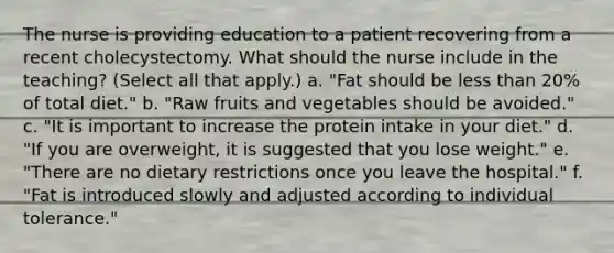 The nurse is providing education to a patient recovering from a recent cholecystectomy. What should the nurse include in the teaching? (Select all that apply.) a. "Fat should be less than 20% of total diet." b. "Raw fruits and vegetables should be avoided." c. "It is important to increase the protein intake in your diet." d. "If you are overweight, it is suggested that you lose weight." e. "There are no dietary restrictions once you leave the hospital." f. "Fat is introduced slowly and adjusted according to individual tolerance."