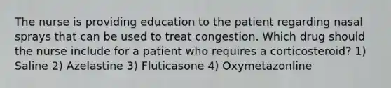 The nurse is providing education to the patient regarding nasal sprays that can be used to treat congestion. Which drug should the nurse include for a patient who requires a corticosteroid? 1) Saline 2) Azelastine 3) Fluticasone 4) Oxymetazonline