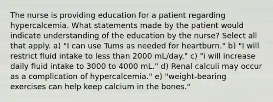 The nurse is providing education for a patient regarding hypercalcemia. What statements made by the patient would indicate understanding of the education by the nurse? Select all that apply. a) "I can use Tums as needed for heartburn." b) "I will restrict fluid intake to less than 2000 mL/day." c) "i will increase daily fluid intake to 3000 to 4000 mL." d) Renal calculi may occur as a complication of hypercalcemia." e) "weight-bearing exercises can help keep calcium in the bones."