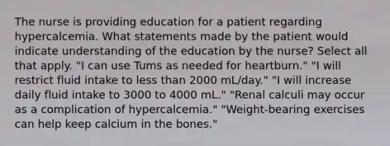 The nurse is providing education for a patient regarding hypercalcemia. What statements made by the patient would indicate understanding of the education by the nurse? Select all that apply. "I can use Tums as needed for heartburn." "I will restrict fluid intake to <a href='https://www.questionai.com/knowledge/k7BtlYpAMX-less-than' class='anchor-knowledge'>less than</a> 2000 mL/day." "I will increase daily fluid intake to 3000 to 4000 mL." "Renal calculi may occur as a complication of hypercalcemia." "Weight-bearing exercises can help keep calcium in the bones."