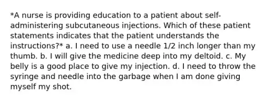 *A nurse is providing education to a patient about self-administering subcutaneous injections. Which of these patient statements indicates that the patient understands the instructions?* a. I need to use a needle 1/2 inch longer than my thumb. b. I will give the medicine deep into my deltoid. c. My belly is a good place to give my injection. d. I need to throw the syringe and needle into the garbage when I am done giving myself my shot.