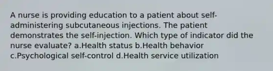 A nurse is providing education to a patient about self-administering subcutaneous injections. The patient demonstrates the self-injection. Which type of indicator did the nurse evaluate? a.Health status b.Health behavior c.Psychological self-control d.Health service utilization