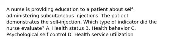 A nurse is providing education to a patient about self-administering subcutaneous injections. The patient demonstrates the self-injection. Which type of indicator did the nurse evaluate? A. Health status B. Health behavior C. Psychological self-control D. Health service utilization