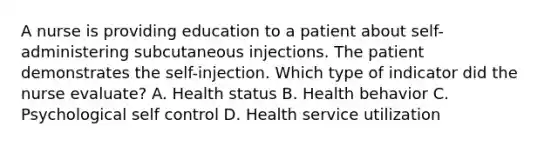 A nurse is providing education to a patient about self-administering subcutaneous injections. The patient demonstrates the self-injection. Which type of indicator did the nurse evaluate? A. Health status B. Health behavior C. Psychological self control D. Health service utilization