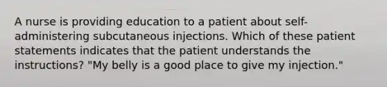 A nurse is providing education to a patient about self-administering subcutaneous injections. Which of these patient statements indicates that the patient understands the instructions? "My belly is a good place to give my injection."