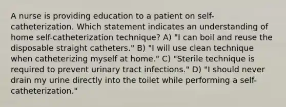 A nurse is providing education to a patient on self-catheterization. Which statement indicates an understanding of home self-catheterization technique? A) "I can boil and reuse the disposable straight catheters." B) "I will use clean technique when catheterizing myself at home." C) "Sterile technique is required to prevent urinary tract infections." D) "I should never drain my urine directly into the toilet while performing a self-catheterization."