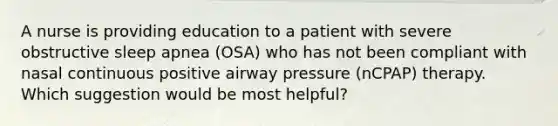 A nurse is providing education to a patient with severe obstructive sleep apnea (OSA) who has not been compliant with nasal continuous positive airway pressure (nCPAP) therapy. Which suggestion would be most helpful?