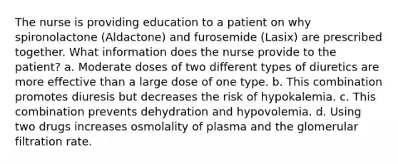 The nurse is providing education to a patient on why spironolactone (Aldactone) and furosemide (Lasix) are prescribed together. What information does the nurse provide to the patient? a. Moderate doses of two different types of diuretics are more effective than a large dose of one type. b. This combination promotes diuresis but decreases the risk of hypokalemia. c. This combination prevents dehydration and hypovolemia. d. Using two drugs increases osmolality of plasma and the glomerular filtration rate.