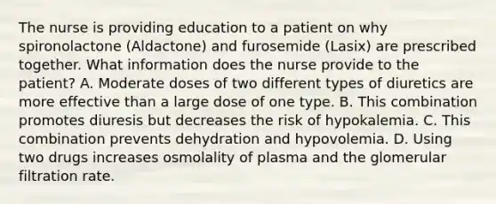 The nurse is providing education to a patient on why spironolactone (Aldactone) and furosemide (Lasix) are prescribed together. What information does the nurse provide to the patient? A. Moderate doses of two different types of diuretics are more effective than a large dose of one type. B. This combination promotes diuresis but decreases the risk of hypokalemia. C. This combination prevents dehydration and hypovolemia. D. Using two drugs increases osmolality of plasma and the glomerular filtration rate.