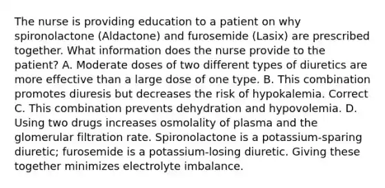 The nurse is providing education to a patient on why spironolactone (Aldactone) and furosemide (Lasix) are prescribed together. What information does the nurse provide to the patient? A. Moderate doses of two different types of diuretics are more effective than a large dose of one type. B. This combination promotes diuresis but decreases the risk of hypokalemia. Correct C. This combination prevents dehydration and hypovolemia. D. Using two drugs increases osmolality of plasma and the glomerular filtration rate. Spironolactone is a potassium-sparing diuretic; furosemide is a potassium-losing diuretic. Giving these together minimizes electrolyte imbalance.