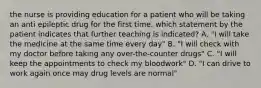 the nurse is providing education for a patient who will be taking an anti epileptic drug for the first time. which statement by the patient indicates that further teaching is indicated? A. "I will take the medicine at the same time every day" B. "I will check with my doctor before taking any over-the-counter drugs" C. "I will keep the appointments to check my bloodwork" D. "I can drive to work again once may drug levels are normal"