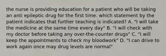 the nurse is providing education for a patient who will be taking an anti epileptic drug for the first time. which statement by the patient indicates that further teaching is indicated? A. "I will take the medicine at the same time every day" B. "I will check with my doctor before taking any over-the-counter drugs" C. "I will keep the appointments to check my bloodwork" D. "I can drive to work again once may drug levels are normal"