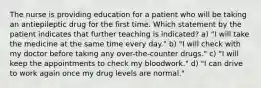 The nurse is providing education for a patient who will be taking an antiepileptic drug for the first time. Which statement by the patient indicates that further teaching is indicated? a) "I will take the medicine at the same time every day." b) "I will check with my doctor before taking any over-the-counter drugs." c) "I will keep the appointments to check my bloodwork." d) "I can drive to work again once my drug levels are normal."