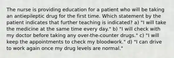 The nurse is providing education for a patient who will be taking an antiepileptic drug for the first time. Which statement by the patient indicates that further teaching is indicated? a) "I will take the medicine at the same time every day." b) "I will check with my doctor before taking any over-the-counter drugs." c) "I will keep the appointments to check my bloodwork." d) "I can drive to work again once my drug levels are normal."