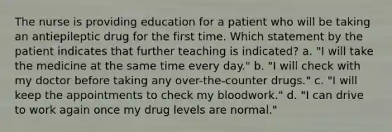 The nurse is providing education for a patient who will be taking an antiepileptic drug for the first time. Which statement by the patient indicates that further teaching is indicated? a. "I will take the medicine at the same time every day." b. "I will check with my doctor before taking any over-the-counter drugs." c. "I will keep the appointments to check my bloodwork." d. "I can drive to work again once my drug levels are normal."