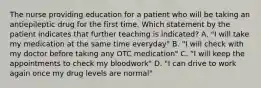 The nurse providing education for a patient who will be taking an antiepileptic drug for the first time. Which statement by the patient indicates that further teaching is indicated? A. "I will take my medication at the same time everyday" B. "I will check with my doctor before taking any OTC medication" C. "I will keep the appointments to check my bloodwork" D. "I can drive to work again once my drug levels are normal"