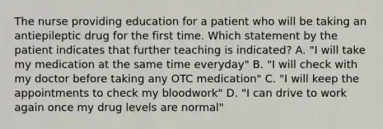 The nurse providing education for a patient who will be taking an antiepileptic drug for the first time. Which statement by the patient indicates that further teaching is indicated? A. "I will take my medication at the same time everyday" B. "I will check with my doctor before taking any OTC medication" C. "I will keep the appointments to check my bloodwork" D. "I can drive to work again once my drug levels are normal"