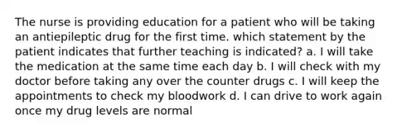 The nurse is providing education for a patient who will be taking an antiepileptic drug for the first time. which statement by the patient indicates that further teaching is indicated? a. I will take the medication at the same time each day b. I will check with my doctor before taking any over the counter drugs c. I will keep the appointments to check my bloodwork d. I can drive to work again once my drug levels are normal