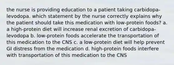 the nurse is providing education to a patient taking carbidopa-levodopa. which statement by the nurse correctly explains why the patient should take this medication with low-protein foods? a. a high-protein diet will increase renal excretion of carbidopa-levodopa b. low-protein foods accelerate the transportation of this medication to the CNS c. a low-protein diet will help prevent GI distress from the medication d. high-protein foods interfere with transportation of this medication to the CNS