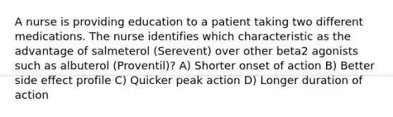 A nurse is providing education to a patient taking two different medications. The nurse identifies which characteristic as the advantage of salmeterol (Serevent) over other beta2 agonists such as albuterol (Proventil)? A) Shorter onset of action B) Better side effect profile C) Quicker peak action D) Longer duration of action