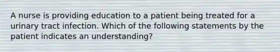 A nurse is providing education to a patient being treated for a urinary tract infection. Which of the following statements by the patient indicates an understanding?