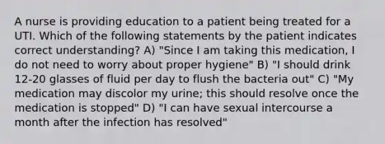 A nurse is providing education to a patient being treated for a UTI. Which of the following statements by the patient indicates correct understanding? A) "Since I am taking this medication, I do not need to worry about proper hygiene" B) "I should drink 12-20 glasses of fluid per day to flush the bacteria out" C) "My medication may discolor my urine; this should resolve once the medication is stopped" D) "I can have sexual intercourse a month after the infection has resolved"