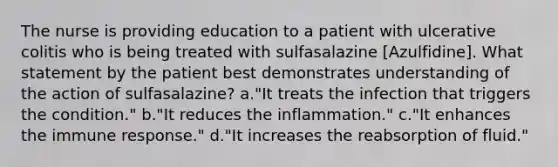 The nurse is providing education to a patient with ulcerative colitis who is being treated with sulfasalazine [Azulfidine]. What statement by the patient best demonstrates understanding of the action of sulfasalazine? a."It treats the infection that triggers the condition." b."It reduces the inflammation." c."It enhances the immune response." d."It increases the reabsorption of fluid."