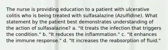 The nurse is providing education to a patient with ulcerative colitis who is being treated with sulfasalazine (Azulfidine). What statement by the patient best demonstrates understanding of the action of sulfasalazine? a. "It treats the infection that triggers the condition." b. "It reduces the inflammation." c. "It enhances the immune response." d. "It increases the reabsorption of fluid."