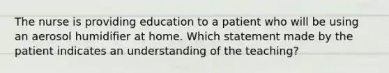 The nurse is providing education to a patient who will be using an aerosol humidifier at home. Which statement made by the patient indicates an understanding of the teaching?